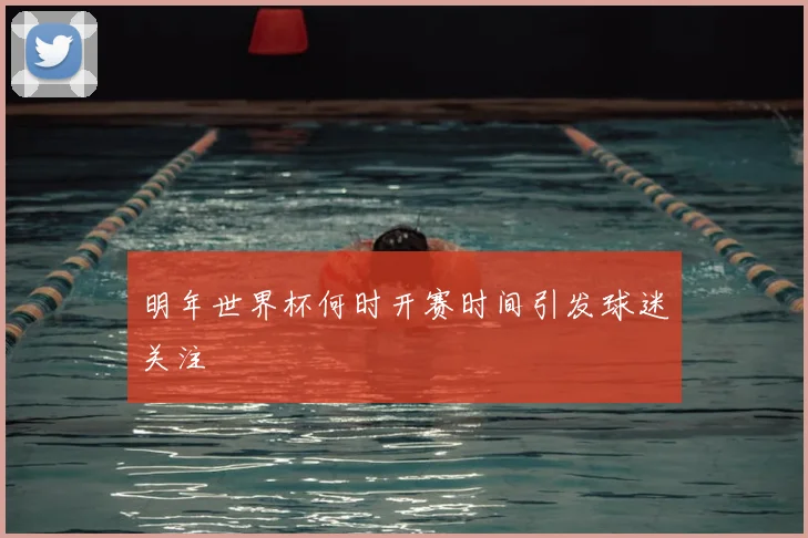 明年世界杯何时开赛时间引发球迷关注