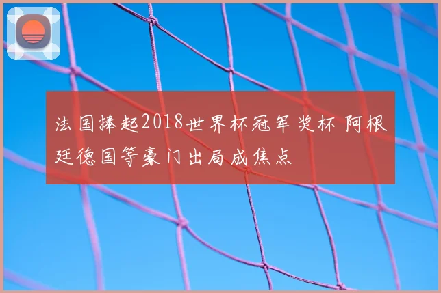 法国捧起2018世界杯冠军奖杯 阿根廷德国等豪门出局成焦点