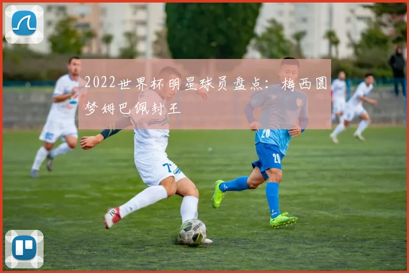 2022世界杯明星球员盘点:梅西圆梦姆巴佩封王