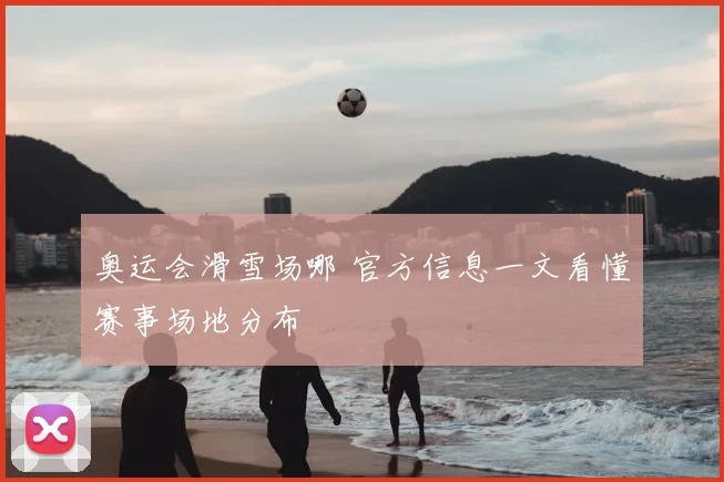 奥运会滑雪场哪 官方信息一文看懂赛事场地分布