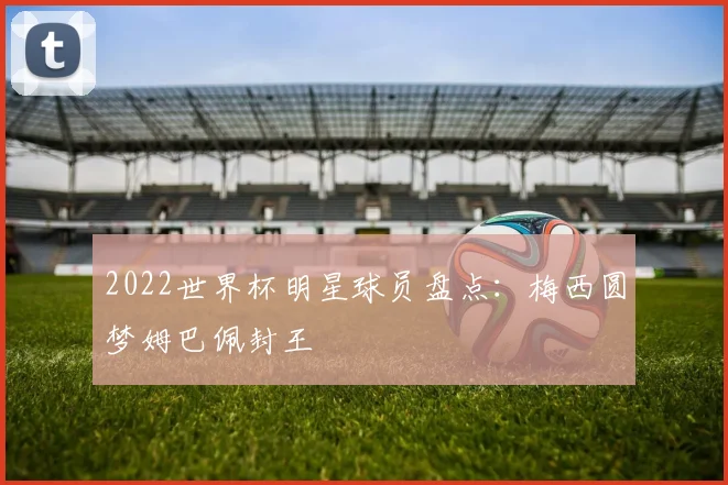 2022世界杯明星球员盘点：梅西圆梦姆巴佩封王