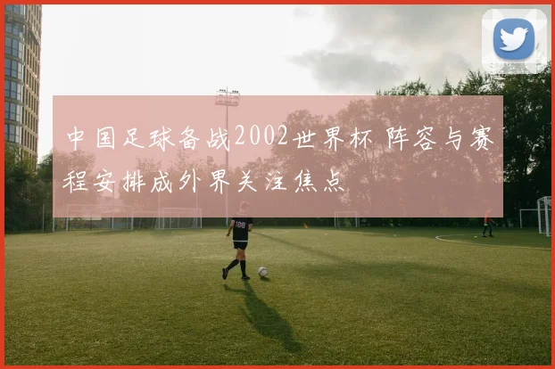 中国足球备战2002世界杯 阵容与赛程安排成外界关注焦点