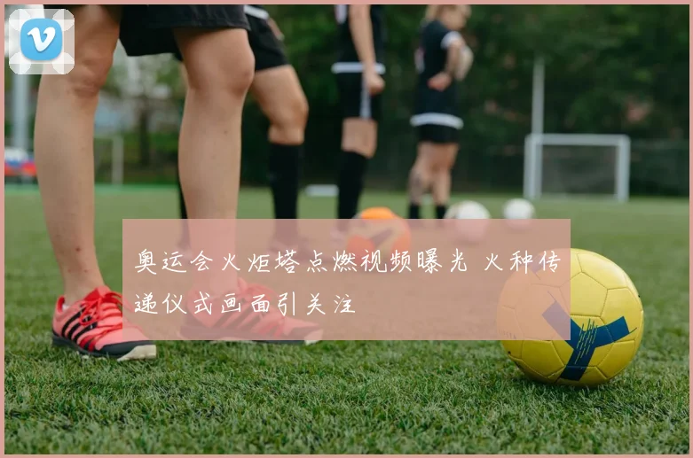 奥运会火炬塔点燃视频曝光 火种传递仪式画面引关注