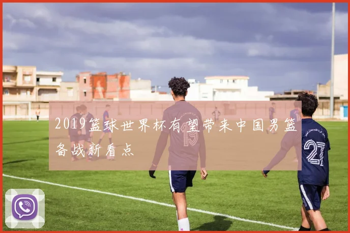 2019篮球世界杯有望带来中国男篮备战新看点