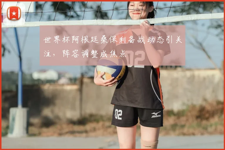 世界杯阿根廷桑保利备战动态引关注，阵容调整成焦点
