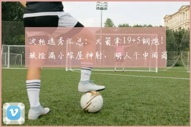 次轮选秀汇总：火箭拿19+5钢炮！狼捡漏小绿屋神射，湖人干中间商