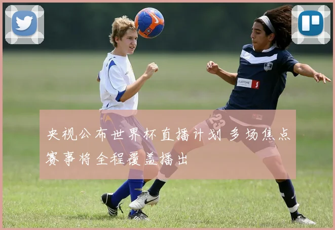央视公布世界杯直播计划 多场焦点赛事将全程覆盖播出