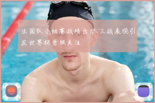法国队小组赛战绩出炉 三战表现引发世界杯晋级关注