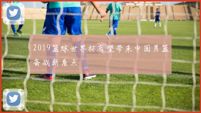 2019篮球世界杯有望带来中国男篮备战新看点