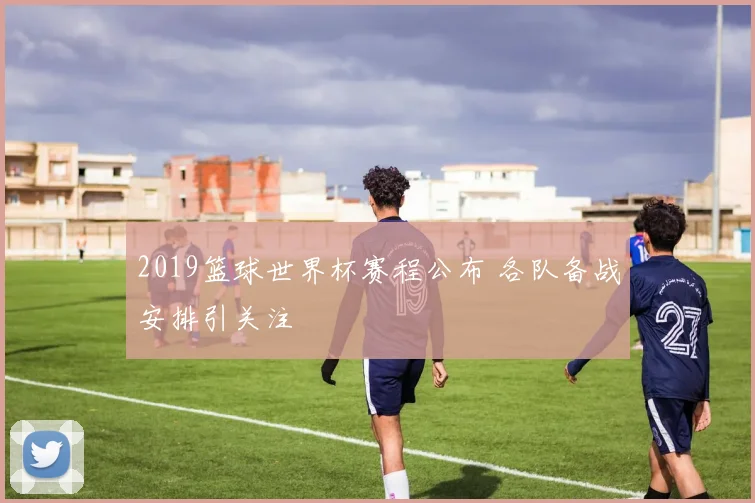 2019篮球世界杯赛程公布 各队备战安排引关注