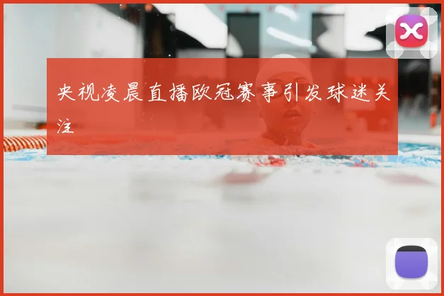央视凌晨直播欧冠赛事引发球迷关注