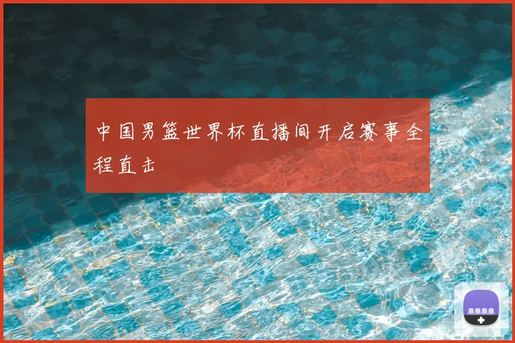 中国男篮世界杯直播间开启赛事全程直击