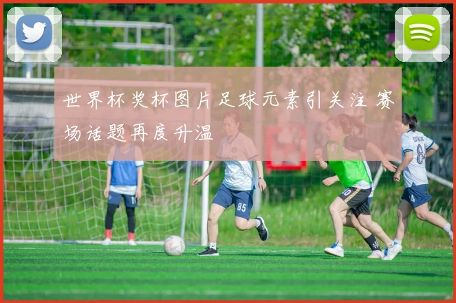 世界杯奖杯图片足球元素引关注 赛场话题再度升温