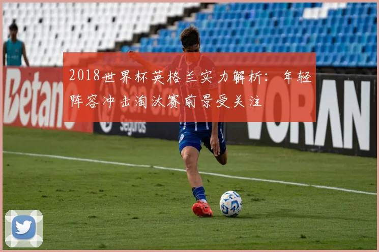 2018世界杯英格兰实力解析：年轻阵容冲击淘汰赛前景受关注