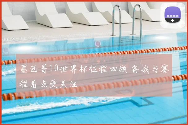 墨西哥10世界杯征程回顾 备战与赛程看点受关注