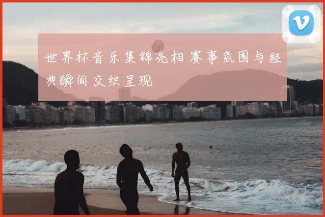 世界杯音乐集锦亮相 赛事氛围与经典瞬间交织呈现