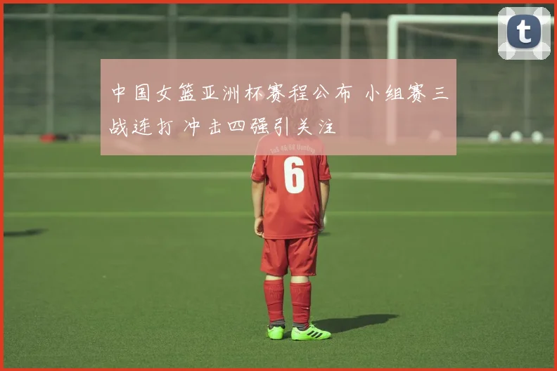 中国女篮亚洲杯赛程公布 小组赛三战连打 冲击四强引关注