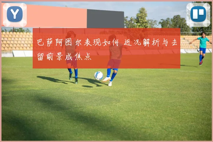 巴萨阿图尔表现如何 近况解析与去留前景成焦点