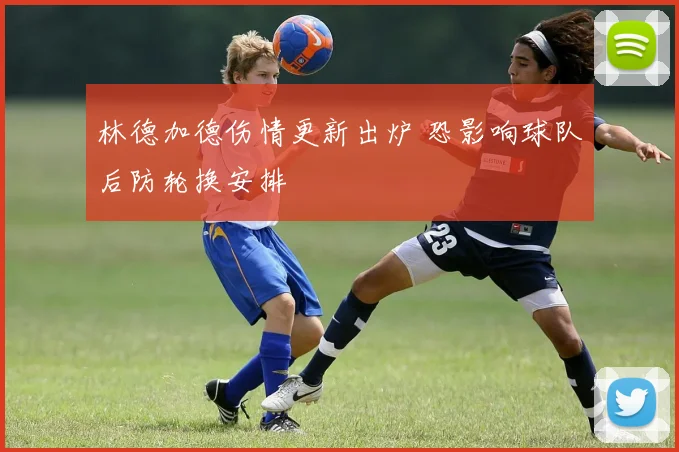 林德加德伤情更新出炉 恐影响球队后防轮换安排