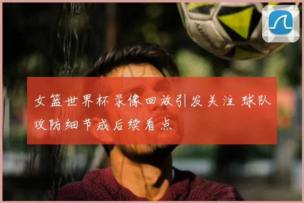 女篮世界杯录像回放引发关注 球队攻防细节成后续看点