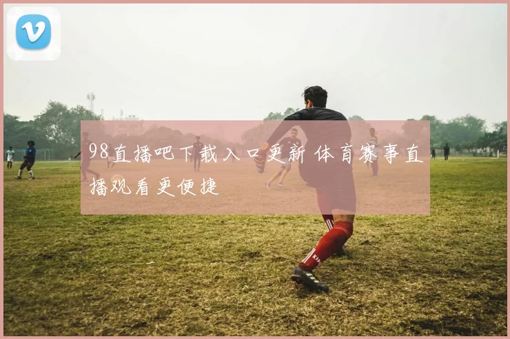 98直播吧下载入口更新 体育赛事直播观看更便捷