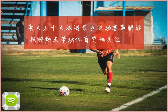意大利十大旅游景点联动赛事解读 旅游热点带动体育资讯关注