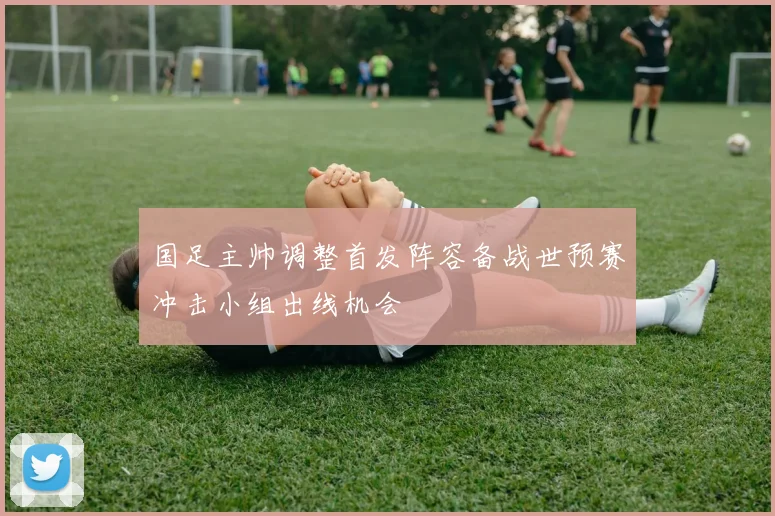 国足主帅调整首发阵容备战世预赛冲击小组出线机会