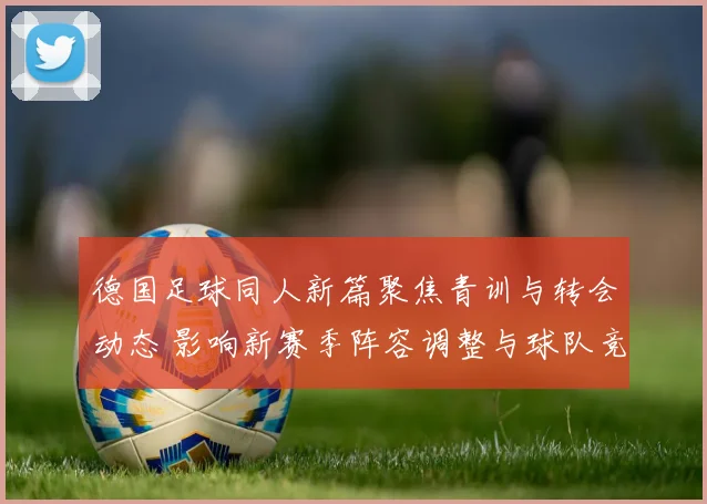德国足球同人新篇聚焦青训与转会动态 影响新赛季阵容调整与球队竞争力