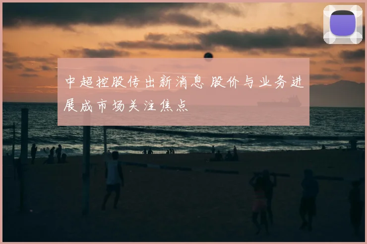 中超控股传出新消息 股价与业务进展成市场关注焦点