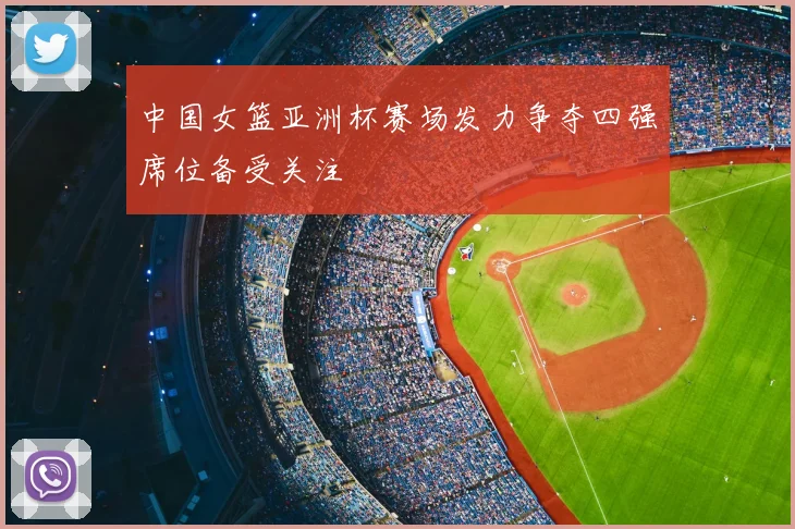 中国女篮亚洲杯赛场发力争夺四强席位备受关注