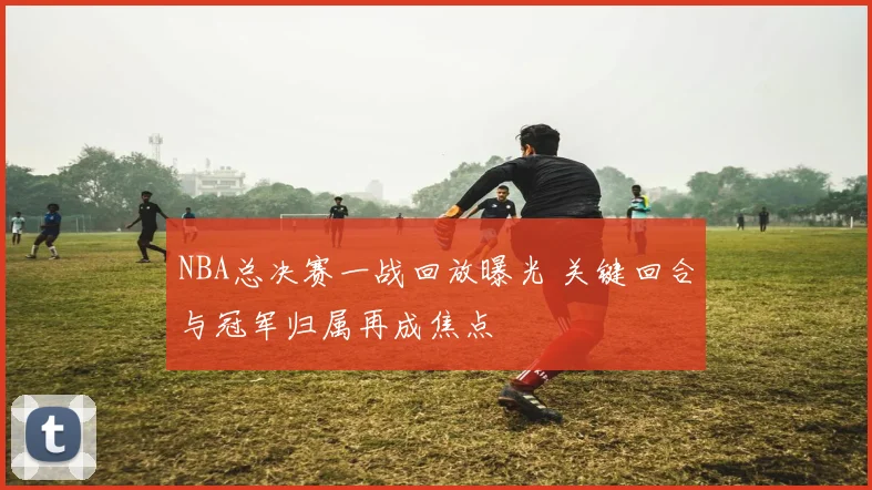 NBA总决赛一战回放曝光 关键回合与冠军归属再成焦点
