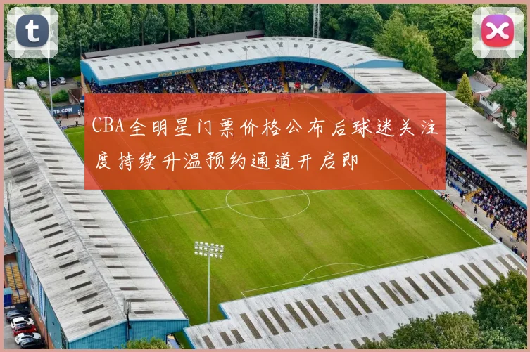CBA全明星门票价格公布后球迷关注度持续升温预约通道开启即