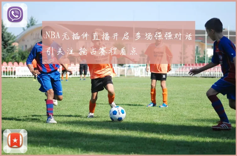 NBA无插件直播开启 多场强强对话引关注 抢占赛程看点