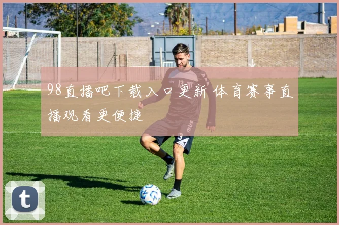 98直播吧下载入口更新 体育赛事直播观看更便捷