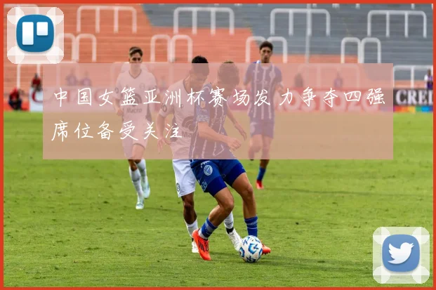 中国女篮亚洲杯赛场发力争夺四强席位备受关注