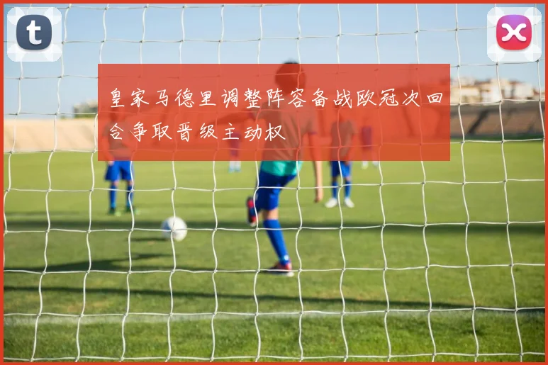 皇家马德里调整阵容备战欧冠次回合争取晋级主动权