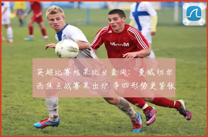 英超比赛结果比分查询：曼城切尔西焦点战赛果出炉 争四形势更紧张