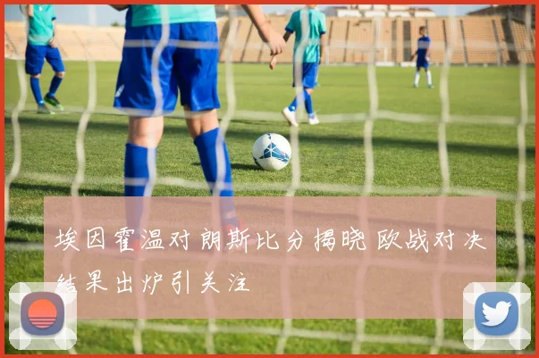 埃因霍温对朗斯比分揭晓 欧战对决结果出炉引关注