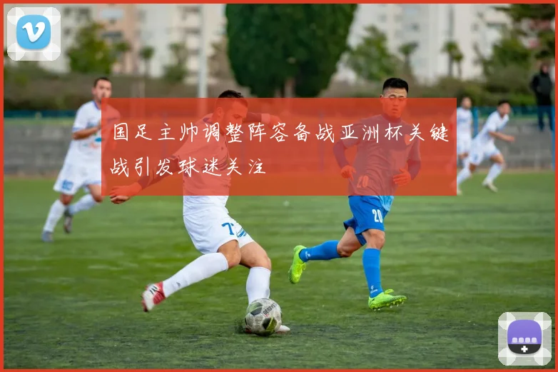 国足主帅调整阵容备战亚洲杯关键战引发球迷关注