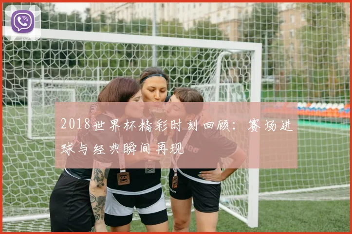 2018世界杯精彩时刻回顾：赛场进球与经典瞬间再现