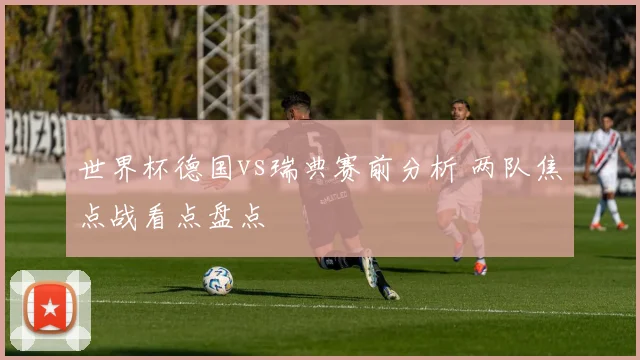 世界杯德国vs瑞典赛前分析 两队焦点战看点盘点