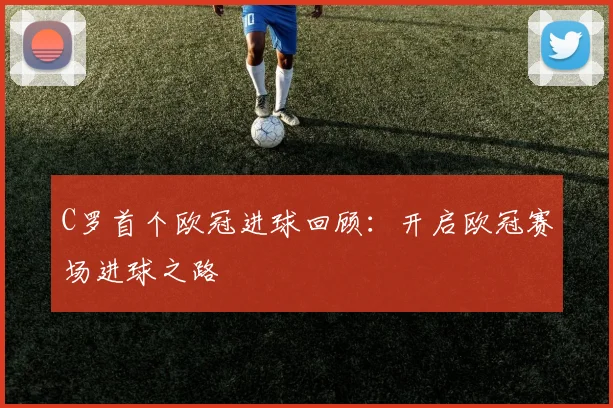 C罗首个欧冠进球回顾：开启欧冠赛场进球之路